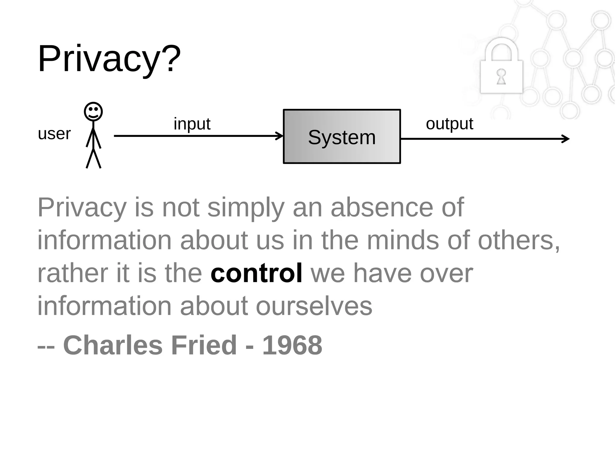 Privacy?
user

input

System

output

Privacy is not simply an absence of
information about us in the minds of others,
rather it is the control we have over
information about ourselves
-- Charles Fried - 1968

 