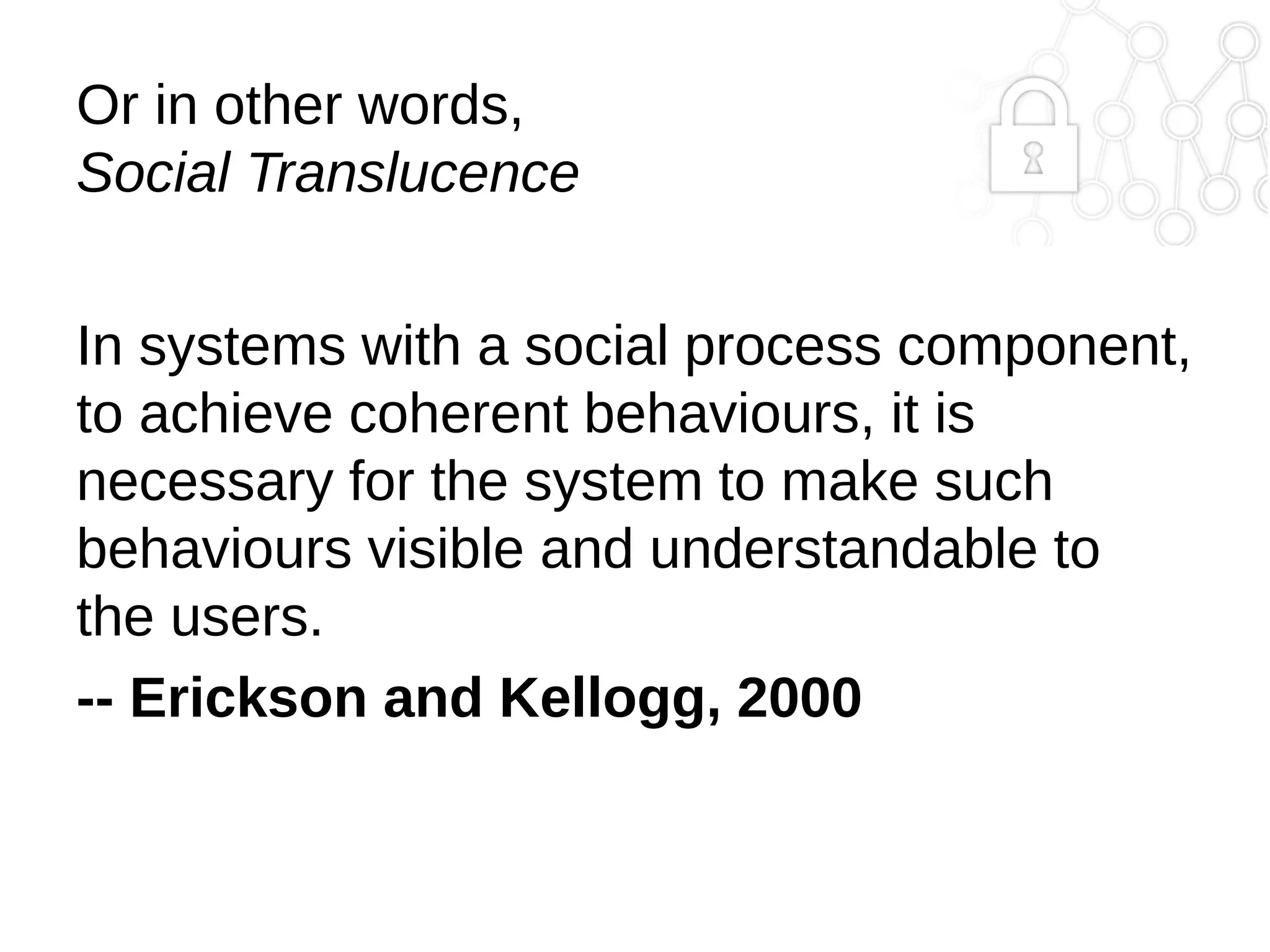 Or in other words,
Social Translucence
In systems with a social process component,
to achieve coherent behaviours, it is
necessary for the system to make such
behaviours visible and understandable to
the users.
-- Erickson and Kellogg, 2000

 