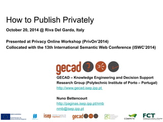 How to Publish Privately 
October 20, 2014 @ Riva Del Garda, Italy 
Presented at Privacy Online Workshop (PrivOn’2014) 
Collocated with the 13th International Semantic Web Conference (ISWC’2014) 
GECAD – Knowledge Engineering and Decision Support 
Research Group (Polytechnic Institute of Porto – Portugal) 
http://www.gecad.isep.ipp.pt 
Nuno Bettencourt 
http://paginas.isep.ipp.pt/nmb 
nmb@isep.ipp.pt 
 