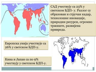 САД учествују са 23% у
светском БДП- у. Разлог су
образован и стручан кадар,
технолошке иновације,
природни ресурси, огромно
тржиште, развијена
привреда.
Европска унија учествује са
26% у светском БДП-у.
Кина и Јапан са по 9%
учествују у светском БДП-у.
 