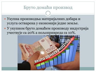 Бруто домаћи производ
 Укупна производња материјалних добара и
услуга остварена у економији једне земље.
 У укупном бруто домаћем производу индустрија
учествује са 20% а пољопривреда са 10%.
 