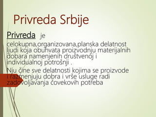 Privreda Srbije
Privreda je
celokupna,organizovana,planska delatnost
ljudi koja obuhvata proizvodnju materijalnih
dobara namenjenih društvenoj i
individualnoj potrošnji .
Nju čine sve delatnosti kojima se proizvode
i razmenjuju dobra i vrše usluge radi
zadovoljavanja čovekovih potreba
 