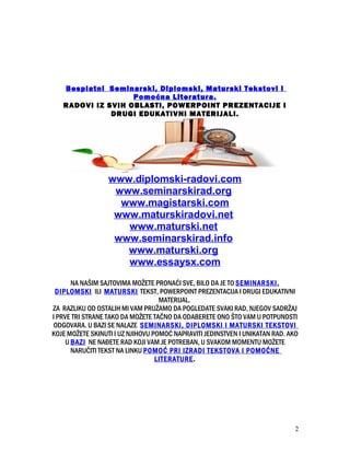 Besplatni Seminarski, Diplomski, Maturski Tekstovi i
Pomoćna Literatura.
RADOVI IZ SVIH OBLASTI, POWERPOINT PREZENTACIJE I
DRUGI EDUKATIVNI MATERIJALI.
www.diplomski-radovi.com
www.seminarskirad.org
www.magistarski.com
www.maturskiradovi.net
www.maturski.net
www.seminarskirad.info
www.maturski.org
www.essaysx.com
NA NAŠIM SAJTOVIMA MOŽETE PRONAĆI SVE, BILO DA JE TO SEMINARSKI,
DIPLOMSKI ILI MATURSKI TEKST, POWERPOINT PREZENTACIJA I DRUGI EDUKATIVNI
MATERIJAL.
ZA RAZLIKU OD OSTALIH MI VAM PRUŽAMO DA POGLEDATE SVAKI RAD, NJEGOV SADRŽAJ
I PRVE TRI STRANE TAKO DA MOŽETE TAČNO DA ODABERETE ONO ŠTO VAM U POTPUNOSTI
ODGOVARA. U BAZI SE NALAZE SEMINARSKI, DIPLOMSKI I MATURSKI TEKSTOVI
KOJE MOŽETE SKINUTI I UZ NJIHOVU POMOĆ NAPRAVITI JEDINSTVEN I UNIKATAN RAD. AKO
U BAZI NE NAĐETE RAD KOJI VAM JE POTREBAN, U SVAKOM MOMENTU MOŽETE
NARUČITI TEKST NA LINKU POMOĆ PRI IZRADI TEKSTOVA I POMOĆNE
LITERATURE.
2
 