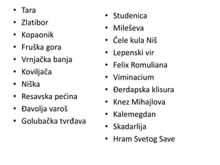 • Tara
• Zlatibor
• Kopaonik
• Fruška gora
• Vrnjačka banja
• Koviljača
• Niška
• Resavska pećina
• Đavolja varoš
• Golubačka tvrđava
• Studenica
• Mileševa
• Ćele kula Niš
• Lepenski vir
• Felix Romuliana
• Viminacium
• Đerdapska klisura
• Knez Mihajlova
• Kalemegdan
• Skadarlija
• Hram Svetog Save
 