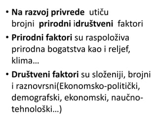 • Na razvoj privrede utiču
brojni prirodni idruštveni faktori
• Prirodni faktori su raspoloživa
prirodna bogatstva kao i reljef,
klima…
• Društveni faktori su složeniji, brojni
i raznovrsni(Ekonomsko-politički,
demografski, ekonomski, naučno-
tehnološki…)
 
