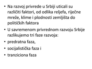 • Na razvoj privrede u Srbiji uticali su
različiti faktori, od odlika reljefa, riječne
mreže, klime i plodnosti zemljišta do
političkih faktora
• U savremenom privrednom razvoju Srbije
razlikujemo tri faze razvoja:
• predratna faza,
• socijalistička faza i
• tranziciona faza
 
