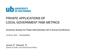 PRIVATE APPLICATIONS OF
LOCAL GOVERNMENT RISK METRICS
American Society for Public Administration 2014 Annual Conference
14 March 2014 – 355e3b63b69c
James P. Howard, II
School of Public and International Aﬀairs
 