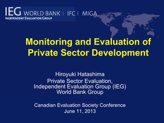 Monitoring and Evaluation of
Private Sector Development
Hiroyuki Hatashima
Private Sector Evaluation,
Independent Evaluation Group (IEG)
World Bank Group
Canadian Evaluation Society Conference
June 11, 2013
 