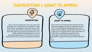 Privy Council determine not only upon the
questions of colonial law in plantation cases
but also sit as judges in the last resort of all
prize cases. This entire immense jurisdiction
over the rights of property and person, over
rights political and legal and over all
questions growing out of so vast an area is
exercised by Privy Council unaided and alone
The practice of invoking the exercise of the
Royal prerogative by way of appeal from any
court in His Majesty’s Dominions has long
obtained throughout the British Empire. In its
origin such an application may have been no
more than a petitionary appeal to the
sovereign, as the fountain of justice for
protection against the unjust administration
of
law.
JURISDICTION RIGHT TO APPEAL
JURISDICTION & RIGHT TO APPEAL
 