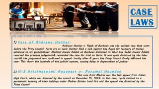 1) C a s e o f A n d r e w s H u n t e r .
Andrews Hunter v. Rajah of Burdwan was the earliest case that went
before the Privy Council. Facts are as such: Hunter filed a suit against the Rajah for recovery of money
advanced to his grandmother. Moffusil Diwani Adalat at Burdwan dismissed it; later the Sadar Diwani Adalat
reversed the previous judgement& remanded the case for trial on facts. It was again dismissed by the later
court& the judgement was confirmed in appeal. Lastly after 8 years the Privy Council finally affirmed the
case. This shows the loophole of the judicial system, causing delay in dispensation of justice.
2) N . S K r i s h n a s w a m i A y y a n g a r v . P e r u m a l G o u n d a n
This case from Madras was the last appeal from Indian
High Court, which was disposed by the council on December 15, 1949. In this case, ryots claimed to a
permanent tenancy of their holdings under Madras Estate Land Act and the appeal was dismissed by the
Privy Council.
CASE
LAWS
 
