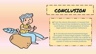 CREDITS: This presentation template was created by
Slidesgo, including icons by Flaticon, and infographics
& images by Freepik.
CONCLUSION
 From the above discussion, it reveals that
the Privy Council has rendered a meritorious
contribution in the development of Indian
legal system and judicial institutions
 It introduced many fundamental legal
principles in Indian legal system. It shaped
the judicial institutions in India. As a whole its
role is very significant in developing the legal
system in India as it exists presently.
 