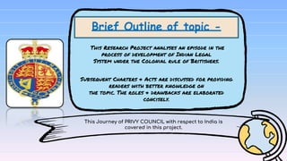 This Journey of PRIVY COUNCIL with respect to India is
covered in this project.
Brief Outline of topic -
This Research Project analyses an episode in the
process of development of Indian Legal
System under the Colonial rule of Britishers.
Subsequent Charters & Acts are discussed for providing
readers with better knowledge on
the topic. The roles & drawbacks are elaborated
concisely.
 