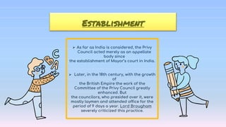  As far as India is considered, the Privy
Council acted merely as an appellate
body since
the establishment of Mayor’s court in India.
 Later, in the 18th century, with the growth
of
the British Empire the work of the
Committee of the Privy Council greatly
enhanced. But
the councilors, who presided over it, were
mostly laymen and attended office for the
period of 9 days a year. Lord Brougham
severely criticized this practice.
Establishment
 