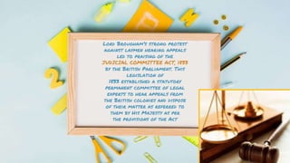 Lord Brougham’s strong protest
against laymen hearing appeals
led to praising of the
JUDICIAL COMMITTEE ACT, 1833
by the British Parliament. This
legislation of
1833 established a statutory
permanent committee of legal
experts to hear appeals from
the British colonies and dispose
of their matter as referred to
them by His Majesty as per
the provisions of the Act
 