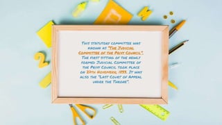 This statutory committee was
known as “The Judicial
Committee of the Privy Council”.
The first sitting of the newly
formed Judicial Committee of
the Privy Council took place
on 27th November; 1833. It was
also the “Last Court of Appeal
under the Throne”.
 