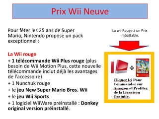 Prix Wii Neuve  La wii Rouge à un Prix Imbattable. Pour fêter les 25 ans de Super Mario, Nintendo propose un pack exceptionnel :  La Wii rouge + 1 télécommandeWii Plus rouge (plus besoin de Wii Motion Plus, cette nouvelle télécommandeinclut déjà les avantages de l'accessoire)  + 1 Nunchuk rouge  + le jeu New Super Mario Bros. Wii + le jeuWii Sports + 1 logicielWiiWarepréinstallé : Donkey original version préinstallé.  