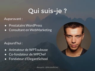 #wcparis - @NicolasRicher
Qui suis-je ?
Auparavant :
● Prestataire WordPress
● Consultant en WebMarketing
Aujourd’hui :
● Animateur de WPToulouse
● Co-fondateur de WPChef
● Fondateur d’ElegantSchool