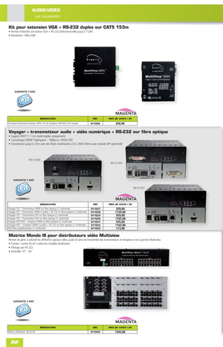 AUDIO-VIDÉO
                         Les nouveautés

Kit pour extension VGA + RS-232 duplex sur CAT5 153m
• Permet d'étendre une liaison VGA + RS-232 bidirectionnelle jusqu'à 153M
• Résolution 1366 x768




      GARANTIE 3 ANS




                               DÉSIGNATION                                         RÉF.    PRIX DE VENTE € HT

Ensemble Multiview émetteur XRTX-232 & récepteur MV500-S/232 duplex               011026         650,00

Voyager – transmetteur audio + vidéo numérique + RS-232 sur fibre optique
• Support HDCP 1.1 ( en mode duplex uniquement)
• Connectique HDMI® HighSpeed – 1080p ou 1920x1200
• Transmission jusqu'à 2 km avec des ﬁbres multimodes LC/LC OM4 (30Km avec module SFP optionnel)




                    Réf. 011028
                                                                                             Réf. 011029




     GARANTIE 3 ANS

                                                                                                                 Réf. 011031




                                DÉSIGNATION                                        RÉF.    PRIX DE VENTE € HT
Voyager TX2 – Transmetteur HDMI sur ﬁbre optique LC multimode                     011027          929,00
Voyager TX2 – Transmetteur HDMI (+audio) + RS-232 sur ﬁbre optique LC multimode   011028         1139,00
Voyager TX2 – Transmetteur DVI sur ﬁbre optique LC multimode                      011029          929,00
Voyager TX2 – Transmetteur VGA sur ﬁbre optique LC multimode                      011030         1165,00
Voyager RX2 VGA – récepteur HDMI sur ﬁbre optique LC multimode                    011031          935,00
Voyager RX2 – récepteur HDMI (+audio) + RS-232 sur ﬁbre optique LC multimode      011032         1165,00
Port ﬁbre supplémentaire LC multimode                                             011033          113,00

Matrice Mondo III pour distributeurs vidéo Multiview
Permet de gérer à volonté les différents signaux vidéo, audio et série de l'ensemble des transmetteurs et récepteurs de la gamme Multiview.
• Entrées / sorties RJ-45 ( utilise les modèles Multiview)
• Pilotage par RS-232
• Rackable 19" - 4U




     GARANTIE 3 ANS




                               DÉSIGNATION                                         RÉF.    PRIX DE VENTE € HT
Matrice Multiview 16x16 4U                                                        011035         7245,00


  22
 
