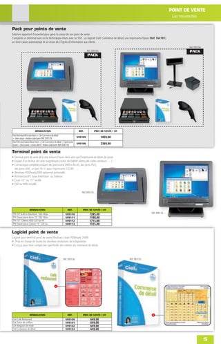 POINT DE VENTE
                                                                                                                                             Les nouveautés

Pack pour points de vente
Solution apportant l'essentiel pour gérer la caisse de son point de vente
Comporte un terminal basé sur la technologie Atom avec un SSD , un logiciel Ciel! Commerce de détail, une imprimante Epson (Réf. 164181),
un tiroir caisse automatique et un écran de 2 lignes d'information aux clients.
                                                                                                                                                    Réf. 595106
                                                                                   Réf. 595105                                                      PACK
                                                                                   PACK




                          DÉSIGNATION                                      RÉF.            PRIX DE VENTE € HT
Pack Terminal All in one Atom + Ciel Commerce de détail
+ tiroir caisse + lecteur code barre (Réf. 928170)                        595105                 1859,00
Pack Terminal Stand Alone Atom + Ciel Commerce de détail + Imprimante
Epson + tiroir caisse + écran client + lecteur code barre (Réf. 928170)
                                                                          595106                 2369,00

Terminal point de vente
• Terminal point de vente all in one incluant l'écran client ainsi que l'imprimante de tickets de caisse
• Equipé d'un lecteur de carte magnétique (cartes de ﬁdélité clients, les codes vendeurs … )
• Connectique complète incluant des ports série DB9 et RJ-45, des ports PS/2,
  des ports USB , un port RJ-11 pour imprimante 12/24V …
• Windows POSReady2009 optionnel préinstallé
• Architecture PC base Intel Atom ou Celeron.
• Ecran 10" ou 15" tactile
• SSD ou HDD installé

                                                                             Réf. 595110




                   DÉSIGNATION                                  RÉF.          PRIX DE VENTE € HT
                                                                                                                              Réf. 595113
TPV 10"4 All in One Atom SSD 16Go                             595110                 1285,00
TPV Stand alone Atom 15" SSD 16Go                             595111                 1180,00
TPV 10" Celeron HDD 320 Go FR                                 595112                 1715,00
TPV Stand alone Celeron 15" 320 Go                            595113                 1515,00

Logiciel point de vente
Logiciel pour terminal point de vente Windows ( dont POSReady 2009)
• Prise en charge de toutes les dernières évolutions de la législation
• Conçus pour tenir compte des spéciﬁcités des métiers du commerce de détail.



                                                           Réf. 595130                                          Réf. 595133




                   DÉSIGNATION                                  RÉF.          PRIX DE VENTE € HT
Ciel Café Restaurant                                          595130                  649,00
Ciel Salon de coiffure                                        595131                  649,00
Ciel Magasin de mode                                          595132                  649,00
Ciel Commerce de détail                                       595133                  649,00


                                                                                                                                                                  5
 