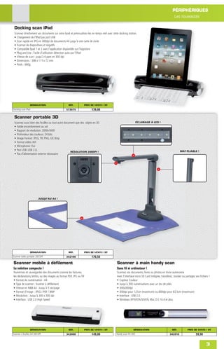 PÉRIPHÉRIQUES
                                                                                                                                                  Les nouveautés

 Docking scan iPad
 Scannez directement vos documents sur votre Ipad et prévisualisez-les en temps réel avec cette docking station.
 • Chargement de l'IPad par port USB
 • Scan rapide en JPG en 300dpi de documents A4 jusqu'à une carte de visite
 • Scanner de diapositives et négatifs
 • Compatible Ipad 1 et 2 avec l'application disponible sur l'Appstore
 • Plug and Use : Facile d'utilisation détection auto par l’iPad
 • Vitesse de scan : jusqu'à 6 ppm en 300 dpi
 • Dimensions : 308 x 111 x 72 mm
 • Poids : 680g




                 DÉSIGNATION                       RÉF.          PRIX DE VENTE € HT
Docking scan iPad                                573075               139,00

 Scanner portable 3D
 Scannez aussi bien des feuilles ou tout autre document que des objets en 3D                                     ÉCLAIRAGE À LED !
 • Faible encombrement au sol
 • Rapport de résolution: 2000x1600
 • Profondeur des couleurs: 24 bits
 • Image Format: JPEG, TIF, PNG, Gif, Bmp
 • Format vidéo: AVI
 • Microphone: Oui
 • Port USB: USB 2.0,                                                                                                                                   MAT PLIABLE !
                                                    RÉSOLUTION 200DPI !
 • Pas d'alimentation externe nécessaire




                          JUSQU’AU A4 !




                 DÉSIGNATION                       RÉF.          PRIX DE VENTE € HT
Scanner vidéo portable 200 DPI                   342100               170,56

Scanner mobile à défilement                                                                   Scanner à main handy scan
La solution compacte !                                                                        Sans fil ni ordinateur !
Numérisez et sauvegardez des documents comme les factures,                                    Scannez vos documents, livres ou photos en toute autonomie
les déclarations, lettres, ou des images au format PDF, JPG ou TIF                            Avec l’interface micro SD Card intégrée, transférez, stockez ou partagez vos ﬁchiers !
• Format de numérisation : A4                                                                 • Capteur Couleur
• Type de scanner : Scanner à déﬁlement                                                       • Jusqu’à 300 numérisations avec un Jeu de piles
• Vitesse en N&B A4 : Jusqu'à 5 sec/page                                                      • 300x300dpi
• Format d'image : JPEG / PDF / BMP                                                           • 300dpi pour 127cm (maximum) ou 600dpi pour 63,5cm (maximum)
• Résolution : Jusqu'à 300 x 300 dpi                                                          • Interface : USB 2.0
• Interface : USB 2.0 High Speed                                                              • Windows XP/VISTA/SEVEN, Mac O.S 10.4 et plus




                 DÉSIGNATION                       RÉF.          PRIX DE VENTE € HT                          DÉSIGNATION                         RÉF.          PRIX DE VENTE € HT
Scanner à feuilles A4 300 DPI                    342000               149,00                 Handy scan HS-500                                342010                   59,90


                                                                                                                                                                                3
 