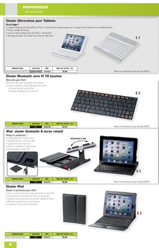 PÉRIPHÉRIQUES
                             Les nouveautés

Clavier Ultra-mince pour Tablette
Fin et Leger !
Le support intégré permet de proﬁter de l'iPad 2 / Nouvel iPad en mode paysage avec un angle de vision optimal et une stabilité parfaite
• Clavier complet 82 touches
• Une fois replié, protège l'écran de l'iPad 2 / Nouvel iPad
• Recharge du clavier via le câble micro USB vers USB fourni




          DÉSIGNATION                    COULEUR      RÉF.           PRIX DE VENTE € HT
Clavier Bluetooth sans ﬁl 82 BT 3,0      Aluminium   572532                24,90                                                           Photo non contractuel, clavier de type AZERTY

Clavier Bluetooth sans fil 78 touches
Ultra slim pour iPad !
Mini clavier Bluetooth compatible iPad & iPhone
• Clavier multimédia compact Bluetooth 78 touches
  -2 touches spéciales pour les Mac
  -6 touches multimédias pour iPad et PC




          DÉSIGNATION                    COULEUR      RÉF.           PRIX DE VENTE € HT
Clavier Bluetooth sans ﬁl 78 touches       Noir      050238                32,75                                                           Photo non contractuel, clavier de type AZERTY

iPad clavier bluetooth & écran rotatif
Design et protection !
•   Clavier Bluetooth 2.5 80 touches                                                ROTATION À 360°
•   Flexibilité assurée : rotation à 360°
•   Support vertical et horizontal
•   Plusieurs possibilités d’angle de vue
•   Rechargeable via câble USB




          DÉSIGNATION                    COULEUR      RÉF.           PRIX DE VENTE € HT
clavier + folio bluetooth rotatif iPad     Noir      050234                66,88                                                           Photo non contractuel, clavier de type AZERTY

Clavier iPad
Clavier et protection pour iPad !
•   Fourni un accès total à toutes les commandes de votre iPad
•   Tous les ports de connexion de l’iPad sont accessibles
•   Support multi-position pour une parfaite visibilité de l’écran
•   Bluetooth supporté par tous les systemes
•   Comprenant des touches de raccourcis




          DÉSIGNATION                    COULEUR      RÉF.           PRIX DE VENTE € HT
clavier + folio bluetooth iPad             Noir      050237                39,99


     2
 