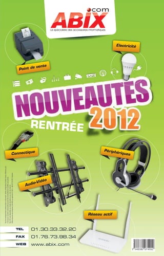Tous les renseignements contenus dans ce document : photos, désignations d'article, textes, références, prix,
                                                 n'ont aucun caractère contractuelet peuvent être éventuellement modifiés sans préavis.
                                                 Nos CGV sont disponibles sur simple demande ou sur notre site Internet.
                                                 Offres réservées aux entreprises. SAS ABIX au capital de 61 000 € - 408 337 533 RCS Nanterre.




                                  TEL

                 FAX

 WEB
                                                                                                                    A
                                                                                                                                                                                          Point d




                                                                                                                                                                 Connectiqu
                                                                                                                                                                           e




                                                                                                                     udio
                                                                                                                         -Vidé
                                                                                                                                                                                                 e vente




                                                                                                                              o




www.abix.com
               01.76.73.98.34
                                01.30.33.32.20
                                                                                                                                                                               REN TRÉE




                                                             Réseau actif
                                                                                                                                                                    Périph
                                                                                                                                                                 ériques
                                                                                                                                                                                                           Electricité
 