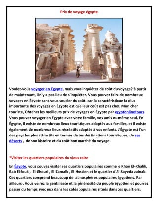 Prix de voyage égypte
Voulez-vous voyager en Égypte, mais vous inquiétez de coût du voyage? à partir
de maintenant, il n'y a pas lieu de s'inquiéter. Vous pouvez faire de nombreux
voyages en Égypte sans vous soucier du coût, car la caractéristique la plus
importante des voyages en Égypte est que leur coût est pas cher. Mon cher
touriste, Obtenez les meilleurs prix de voyages en Égypte par egyptonlinetours.
Vous pouvez voyager en Égypte avec votre famille, vos amis ou même seul. En
Égypte, il existe de nombreux lieux touristiques adaptés aux familles, et il existe
également de nombreux lieux récréatifs adaptés à vos enfants. L'Égypte est l'un
des pays les plus attractifs en termes de ses destinations touristiques, de ses
déserts , de son histoire et du coût bon marché du voyage.
*Visiter les quartiers populaires du vieux caire
En Égypte, vous pouvez visiter ses quartiers populaires comme le Khan El-Khalili,
Bab El-louk , El-Ghouri , El-Zamalk , El-Hussien et le quartier d'Al-Sayeda zainab.
Ces quartiers comprend beaucoup de atmosphères populaires égyptiens. Par
ailleurs , Vous verrez la gentillesse et la générosité du peuple égyptien et pourrez
passer du temps avec eux dans les cafés populaires situés dans ces quartiers.
 