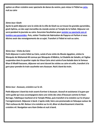 option un dîner croisière avec spectacle de danse du ventre, puis retour à l'hôtel au caire,
nuit au caire
2ème Jour: Gizeh
Aprés le petit déjeuner sera la visite de la ville de Gizeh ou se trouve les grandes pyramides,
gizeh Sphinx, un des sept merveilles du monde ancien et Temple de la Valleè. Déjeuner est
servi pendant la journée au caire. Excursion facultative pour assister au spectacle son et
lumière aux pyramides. Puis, visiter l'institut de fabrication de Papyrus et Parfum si vous
désirez avoir des renseignements de ce sujet. Transfert à l'hôtel et nuit au caire.
3ème Jour : Visite du Caire
Petit déjeuner à votre hôtel au Caire, suivie d'une visite du Musée égyptien, visitez la
Mosquée de Mohamed Ali connue par Mosquée d'Albâtre, la Citadelle de Saladin, et l'église
suspondue dans le quartier copte du Vieux Caire ainsi suivie d'une balade dans le fameux
Khan El Khalili bazzares, déjeuner est servi durant les visites au caire et enfin, transfert à la
gare pour prendre le train couchette vers Assouan. Nuit à bord du train.
4ème Jour : Assouan, croisière sur le nil.
Petit-déjeuner à bord du train avant d'arriver à Assouan. Acceuil et assistance à la gare par
votre guide qui vous accompagnera dans une visite des sites d'Assouan comme le Haut-
Barrage, l'obélisque inachevé et le Temple Philae, puis transfert à la croisière sur le nil pour
l'enregistrement. Déjeuner à bord. L'après-midi, faire une promenade en felouque autour de
l'îlot rocheux du Nil. Retour à la croisière sur le nil, dîner et divertissement à bord du
croisière nil. Navigation vers Kom Ombo et nuit à bord.
 