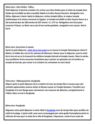 5ème Jour : Kom Ombo - Edfou.
Petit déjeuner à bord de croisière nil, arriver vers Kom Ombo pour la visite du temple Kom
Ombo qui est dédié au dieu crocodile Sobek et le dieu faucon Haroeris. Navigation vers
Edfou, déjeuner à bord. Après le déjeuner, visitez temple Edfou, le majeur temple
ptolémaïque et le mieux conservé en Egypte. Le temple est dédié au dieu faucon Horus et a
été construit plus de 180 années de 237 avant J.-C. à 57 av. Navigation vers Esna pour
traverser l'écluse. Le Dîner sera suivi d'une soirée galabieh, navigation vers Louxor. Nuit à
bord.
6ème Jour: Excursions à Louxor
Après le petit-déjeuner, visite de la rive ouest ou se trouve le temple Hatschepsut à Deir El
Bahari, la Vallée des rois et les colosses de Memnon. Retour pour le déjeuner, puis la visite
de la rive est ou se la trouvent les célèbres temples Karnak et temple Louxor. Dans la soirée,
vous profiterez d'une excursion facultative pour assister au spectacle son et lumière au
temple de Karnak, puis retour à la croisière nil, animation et nuit à bord
7ème Jour : Débarquement, Hurghada
Départ aprés le petit déjeuner de la croisière nil avec du temps libre à Louxor pour des
activités optionnelles comme visiter le Musée Louxor et Temple Dendara. Transfért vers
Hurghada à la mer Rouge pour commencer vos vacances de détentre, enregistrement à
l'hôtel, dîner et nuit à Hurghada.
8ème Jour: Hurghada
Dégustez votre petit déjeuner à votre hôtel à Hurghada avec du temps libre pour profiter du
soleil et la plage. L'après-midi, vous serez accompagnè par votre guide francophone privé en
véhicule de luxe pour la visite de la ville d'Hurghada, l'Aquarium, suivie d'une visite de
 