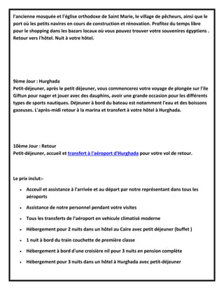 l'ancienne mosquée et l'église orthodoxe de Saint Marie, le village de pêcheurs, ainsi que le
port où les petits navires en cours de construction et rénovation. Profitez du temps libre
pour le shopping dans les bazars locaux où vous pouvez trouver votre souvenires égyptiens .
Retour vers l'hôtel. Nuit à votre hôtel.
9ème Jour : Hurghada
Petit-déjeuner, après le petit déjeuner, vous commencerez votre voyage de plongée sur l'ile
Giftun pour nager et jouer avec des dauphins, avoir une grande occasion pour les différents
types de sports nautiques. Déjeuner à bord du bateau est notamment l'eau et des boissons
gazeuses. L'après-midi retour à la marina et transfert à votre hôtel à Hurghada.
10ème Jour : Retour
Petit-déjeuner, accueil et transfert à l'aéroport d'Hurghada pour votre vol de retour.
Le prix inclut:-
 Acceuil et assistance à l'arrivée et au départ par notre représentant dans tous les
aéroports
 Assistance de notre personnel pendant votre visites
 Tous les transferts de l'aéroport en vehicule climatisé moderne
 Hébergement pour 2 nuits dans un hôtel au Caire avec petit déjeuner (buffet )
 1 nuit à bord du train couchette de première classe
 Hébergement à bord d'une croisière nil pour 3 nuits en pension complète
 Hébergement pour 3 nuits dans un hôtel à Hurghada avec petit-déjeuner
 