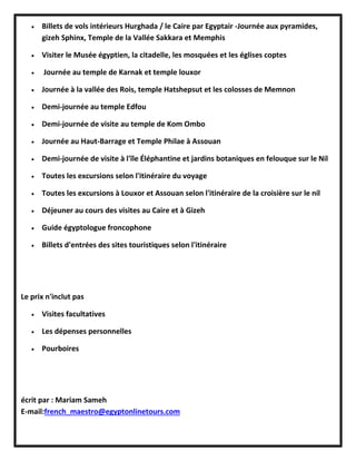  Billets de vols intérieurs Hurghada / le Caire par Egyptair -Journée aux pyramides,
gizeh Sphinx, Temple de la Vallée Sakkara et Memphis
 Visiter le Musée égyptien, la citadelle, les mosquées et les églises coptes
 Journée au temple de Karnak et temple louxor
 Journée à la vallée des Rois, temple Hatshepsut et les colosses de Memnon
 Demi-journée au temple Edfou
 Demi-journée de visite au temple de Kom Ombo
 Journée au Haut-Barrage et Temple Philae à Assouan
 Demi-journée de visite à l'île Éléphantine et jardins botaniques en felouque sur le Nil
 Toutes les excursions selon l'itinéraire du voyage
 Toutes les excursions à Louxor et Assouan selon l'itinéraire de la croisière sur le nil
 Déjeuner au cours des visites au Caire et à Gizeh
 Guide égyptologue froncophone
 Billets d'entrées des sites touristiques selon l'itinéraire
Le prix n'inclut pas
 Visites facultatives
 Les dépenses personnelles
 Pourboires
écrit par : Mariam Sameh
E-mail:french_maestro@egyptonlinetours.com
 