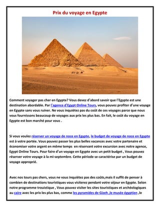 Prix du voyage en Egypte
Comment voyager pas cher en Egypte? Vous devez d’abord savoir que l’Egypte est une
destination abordable. Par l’agence d’Egypt Online Tours, vous pouvez profiter d’une voyage
en Egypte sans vous ruiner. Ne vous inquiétez pas du coût de ces voyages parce que nous
vous fournissons beaucoup de voyages aux prix les plus bas. En fait, le coût du voyage en
Egypte est bon marché pour vous .
Si vous voulez réserver un voyage de noce en Egypte, le budget de voyage de noce en Egypte
est à votre portée. Vous pouvez passer les plus belles vacances avec votre partenaire et
économiser votre argent en même temps en réservant votre excursion avec notre agence,
Egypt Online Tours. Pour faire d’un voyage en Egypte avec un petit budget , Vous pouvez
réserver votre voyage à la mi-septembre. Cette période se caractérise par un budget de
voyage approprié.
Avec nos tours pas chers, vous ne vous inquiétez pas des coûts,mais il suffit de penser à
combien de destinations touristiques vous visiterez pendant votre séjour en Egypte. Selon
notre programme trouistique , Vous pouvez visiter les sites touristiques et archéologiques
au caire avec les prix les plus bas, comme les pyramides de Gizeh ,le musée égyptien ,le
 