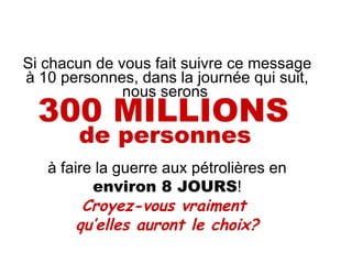 Si chacun de vous fait suivre ce message à 10 personnes, dans la journée qui suit, nous serons  300 MILLIONS   de personnes   à faire la guerre aux pétrolières en  environ 8 JOURS ! Croyez-vous vraiment  qu’elles auront le choix? 