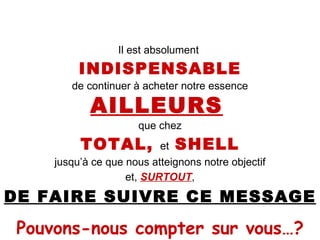 Il est absolument  INDISPENSABLE de continuer à acheter notre essence AILLEURS   que chez TOTAL,  et  SHELL jusqu’à ce que nous atteignons notre objectif et,  SURTOUT , DE FAIRE SUIVRE CE MESSAGE Pouvons-nous compter sur vous…? 