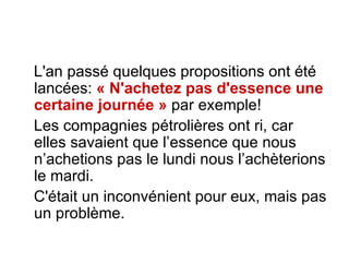 L'an passé quelques propositions ont été lancées:  « N'achetez pas d'essence une   certaine journée »  par exemple!  Les compagnies pétrolières ont ri, car elles savaient que l’essence que nous n’achetions pas le lundi nous l’achèterions le mardi.  C'était un inconvénient pour eux, mais pas un problème.  