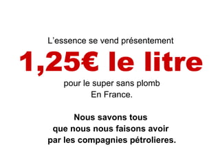 L’essence se vend présentement  1,25€ le litre   pour le super sans plomb En France. Nous savons tous  que nous nous faisons avoir  par les compagnies pétrolieres. 