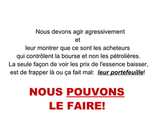 Nous devons agir agressivement  et  leur montrer que ce sont les acheteurs  qui contrôlent la bourse et non les pétrolières. La seule façon de voir les prix de l'essence baisser,  est de frapper là ou ça fait mal:  leur portefeuille !  NOUS  POUVONS   LE FAIRE!   