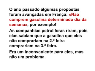 O ano passado algumas propostas foram avançadas em França:  «Não comprem gasolina determinado dia da semana» , por exemplo!  As companhias petrolíferas riram, pois elas sabiam que a gasolina que eles não comprariam na 2.ª feira comprariam na 3.ª feira.  Era um inconveniente para eles, mas não um problema. 