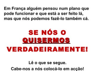 Em França alguém pensou num plano que pode funcionar e que está a ser feito lá, mas que nós podemos fazê-lo também cá. SE NÓS O  QUISERMOS   VERDADEIRAMENTE! Lê o que se segue. Cabe-nos a nós colocá-lo em acção! 