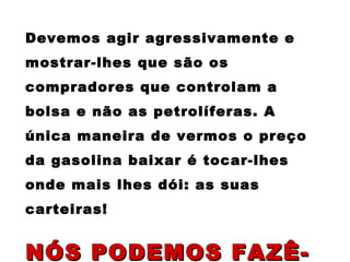 Devemos agir agressivamente e mostrar-lhes que são os compradores que controlam a bolsa e não as petrolíferas. A única maneira de vermos o preço da gasolina baixar é tocar-lhes onde mais lhes dói: as suas carteiras! NÓS PODEMOS FAZÊ-LO!   