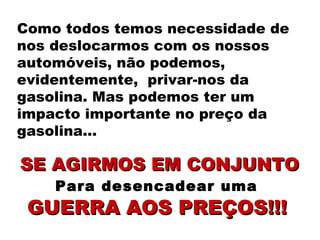 Como todos temos necessidade de nos deslocarmos com os nossos automóveis, não podemos, evidentemente,  privar-nos da gasolina. Mas podemos ter um impacto importante no preço da gasolina… SE AGIRMOS EM CONJUNTO Para desencadear uma  GUERRA AOS PREÇOS!!!   