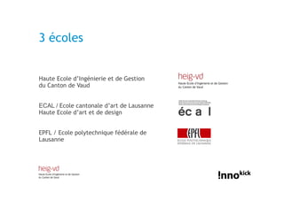 3 écoles


Haute Ecole d’Ingénierie et de Gestion
du Canton de Vaud


ECAL / Ecole cantonale d’art de Lausanne
Haute Ecole d’art et de design


EPFL / Ecole polytechnique fédérale de
Lausanne
 