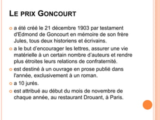 LE PRIX GONCOURT
 a été créé le 21 décembre 1903 par testament
  d'Edmond de Goncourt en mémoire de son frère
  Jules, tous deux historiens et écrivains.
 a le but d’encourager les lettres, assurer une vie
  matérielle à un certain nombre d’auteurs et rendre
  plus étroites leurs relations de confraternité.
 est destiné à un ouvrage en prose publié dans
  l'année, exclusivement à un roman.
 a 10 jurés.

 est attribué au début du mois de novembre de
  chaque année, au restaurant Drouant, à Paris.
 