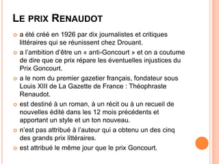 LE PRIX RENAUDOT
   a été créé en 1926 par dix journalistes et critiques
    littéraires qui se réunissent chez Drouant.
   a l’ambition d’être un « anti-Goncourt » et on a coutume
    de dire que ce prix répare les éventuelles injustices du
    Prix Goncourt.
   a le nom du premier gazetier français, fondateur sous
    Louis XIII de La Gazette de France : Théophraste
    Renaudot.
   est destiné à un roman, à un récit ou à un recueil de
    nouvelles édité dans les 12 mois précédents et
    apportant un style et un ton nouveau.
   n’est pas attribué à l’auteur qui a obtenu un des cinq
    des grands prix littéraires.
   est attribué le même jour que le prix Goncourt.
 