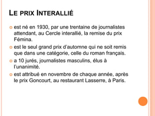 LE PRIX INTERALLIÉ
 est né en 1930, par une trentaine de journalistes
  attendant, au Cercle interallié, la remise du prix
  Fémina.
 est le seul grand prix d’automne qui ne soit remis
  que dans une catégorie, celle du roman français.
 a 10 jurés, journalistes masculins, élus à
  l’unanimité.
 est attribué en novembre de chaque année, après
  le prix Goncourt, au restaurant Lasserre, à Paris.
 