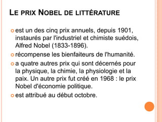 LE PRIX NOBEL DE LITTÉRATURE

 est un des cinq prix annuels, depuis 1901,
  instaurés par l'industriel et chimiste suédois,
  Alfred Nobel (1833-1896).
 récompense les bienfaiteurs de l'humanité.

 a quatre autres prix qui sont décernés pour
  la physique, la chimie, la physiologie et la
  paix. Un autre prix fut créé en 1968 : le prix
  Nobel d'économie politique.
 est attribué au début octobre.
 