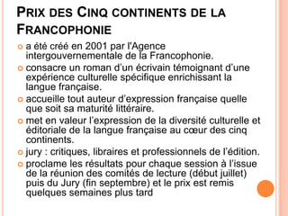 PRIX DES CINQ CONTINENTS DE LA
FRANCOPHONIE
 a été créé en 2001 par l'Agence
  intergouvernementale de la Francophonie.
 consacre un roman d’un écrivain témoignant d’une
  expérience culturelle spécifique enrichissant la
  langue française.
 accueille tout auteur d’expression française quelle
  que soit sa maturité littéraire.
 met en valeur l’expression de la diversité culturelle et
  éditoriale de la langue française au cœur des cinq
  continents.
 jury : critiques, libraires et professionnels de l’édition.
 proclame les résultats pour chaque session à l’issue
  de la réunion des comités de lecture (début juillet)
  puis du Jury (fin septembre) et le prix est remis
  quelques semaines plus tard
 