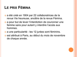 LE PRIX FÉMINA
 a été créé en 1904 par 22 collaboratrices de la
  revue Vie heureuse, ancêtre de la revue Fémina.
 a pour but de lever l’interdiction de couronner une
  femme sans pour autant y interdire l’accès aux
  hommes.
 a une particularité : les 12 jurées sont féminins.

 est attribué à Paris, au début du mois de novembre
  de chaque année.
 