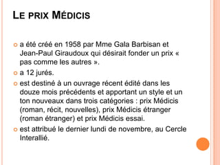 LE PRIX MÉDICIS

 a été créé en 1958 par Mme Gala Barbisan et
  Jean-Paul Giraudoux qui désirait fonder un prix «
  pas comme les autres ».
 a 12 jurés.

 est destiné à un ouvrage récent édité dans les
  douze mois précédents et apportant un style et un
  ton nouveaux dans trois catégories : prix Médicis
  (roman, récit, nouvelles), prix Médicis étranger
  (roman étranger) et prix Médicis essai.
 est attribué le dernier lundi de novembre, au Cercle
  Interallié.
 
