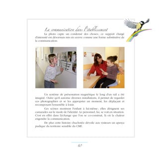 La communication dans l'établissement
La photo capte un condensé des choses ; ce support chargé
d'intensité est désormais mis en œuvre comme une forme substitutive de
la communication.
Un système de présentation magnétique le long d'un rail a été
imaginé. Outre qu'il autorise diverses installations, il permet de regarder
ces photographies et se les approprier un moment, les déplaçant et
recomposant l'ensemble à loisir.
Ces scènes montrent l'enfant à lui-même ; elles désignent ses
camarades sur le mode de l'identité. Le personnel, lui, se voit en situation.
C'est en effet dans l'échange que l'on se co-construit, là où la chaleur
engendre la communication.
De plus cette histoire chuchotée dévoile aux visiteurs un aperçu
pudique du territoire sensible du CME.
10 ­
 